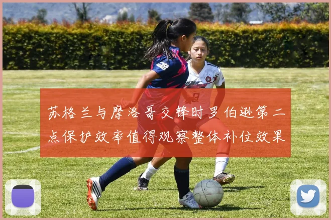 苏格兰与摩洛哥交锋时罗伯逊第二点保护效率值得观察整体补位效果