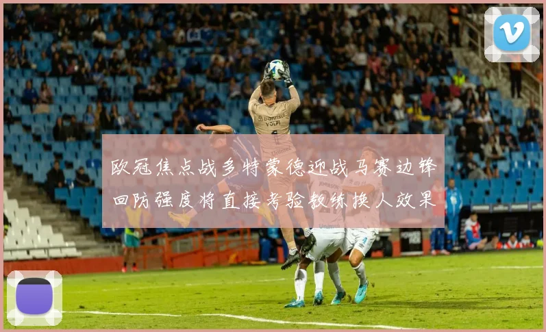 欧冠焦点战多特蒙德迎战马赛边锋回防强度将直接考验教练换人效果