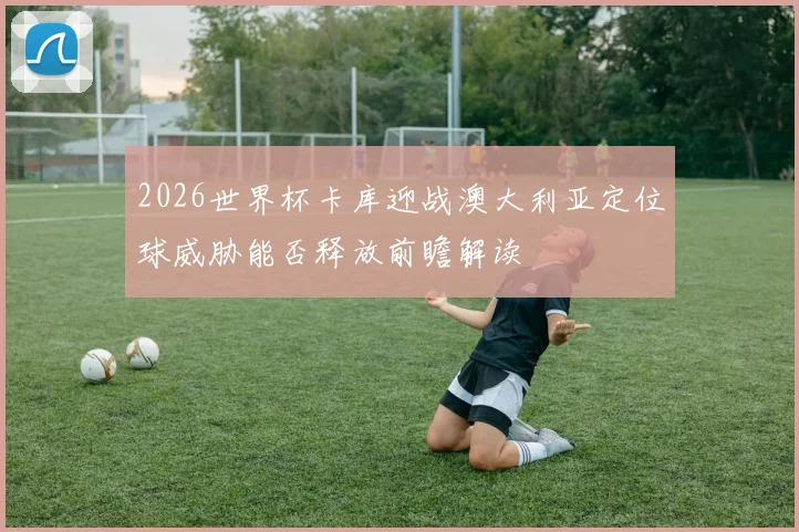 2026世界杯卡库迎战澳大利亚定位球威胁能否释放前瞻解读