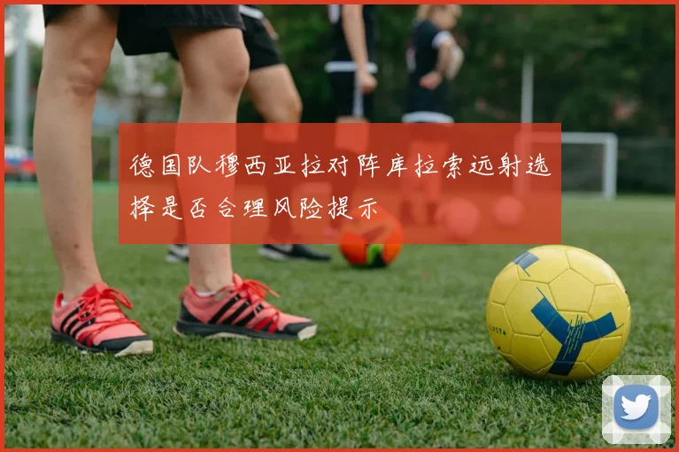 德国队穆西亚拉对阵库拉索远射选择是否合理风险提示