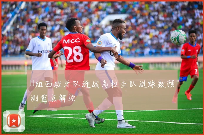 H组西班牙队迎战乌拉圭队进球数预测重点解读