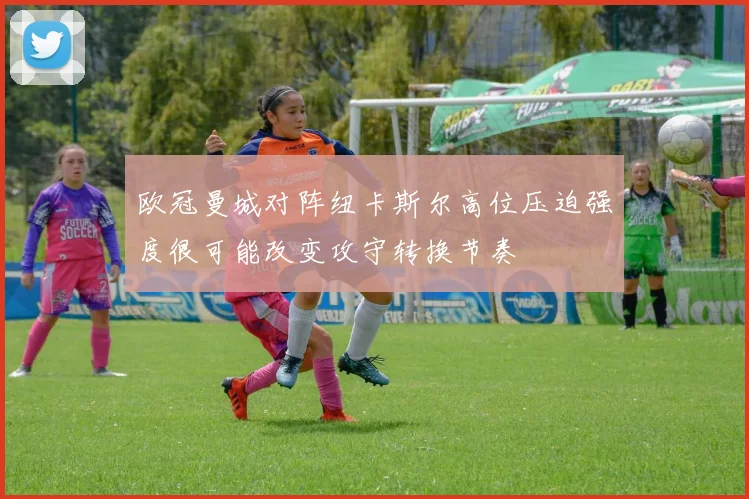 欧冠曼城对阵纽卡斯尔高位压迫强度很可能改变攻守转换节奏