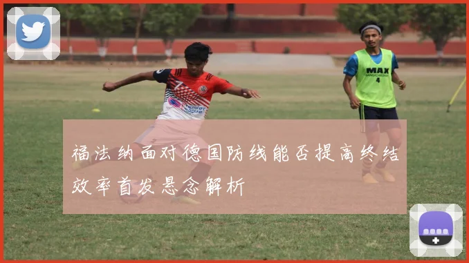 福法纳面对德国防线能否提高终结效率首发悬念解析