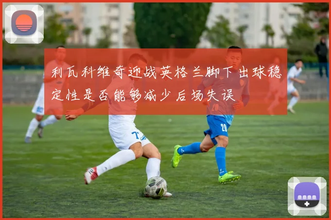 利瓦科维奇迎战英格兰脚下出球稳定性是否能够减少后场失误