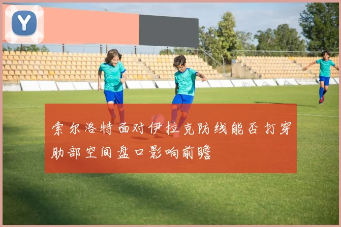 索尔洛特面对伊拉克防线能否打穿肋部空间盘口影响前瞻