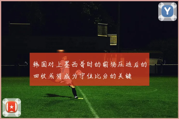 韩国对上墨西哥时的前场压迫后的回收或将成为守住比分的关键