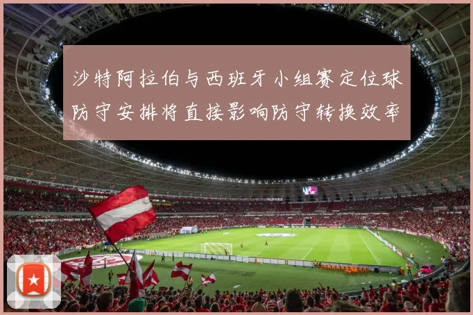 沙特阿拉伯与西班牙小组赛定位球防守安排将直接影响防守转换效率