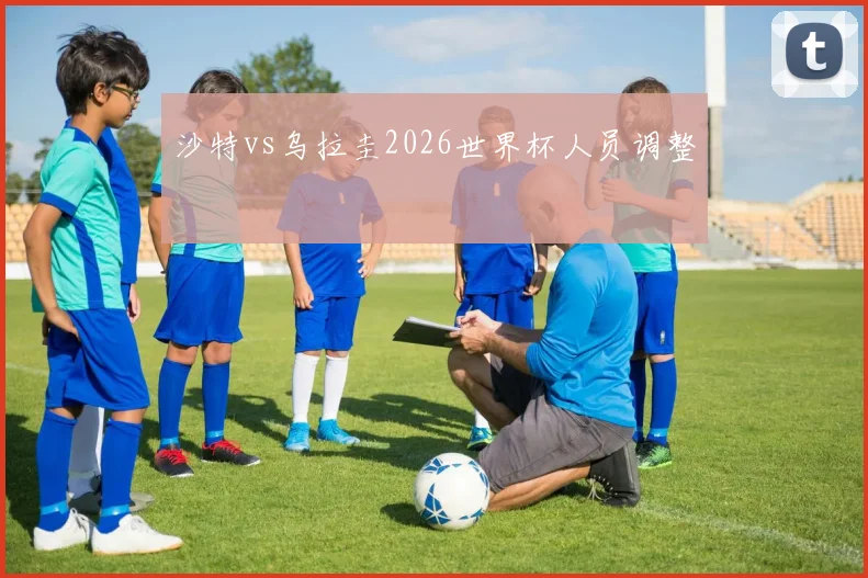 沙特vs乌拉圭2026世界杯人员调整