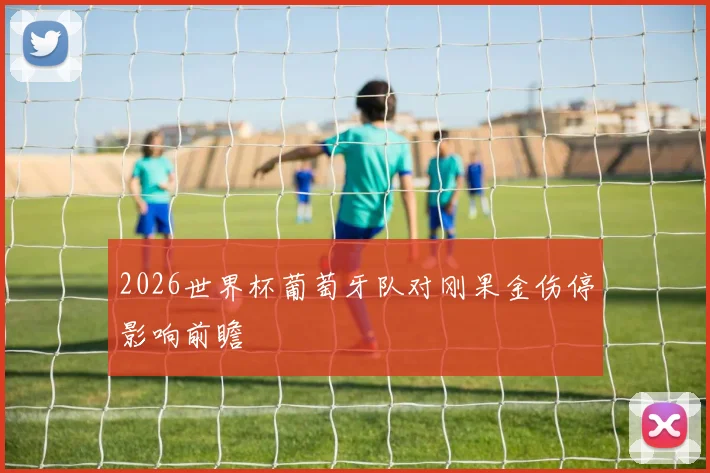 2026世界杯葡萄牙队对刚果金伤停影响前瞻