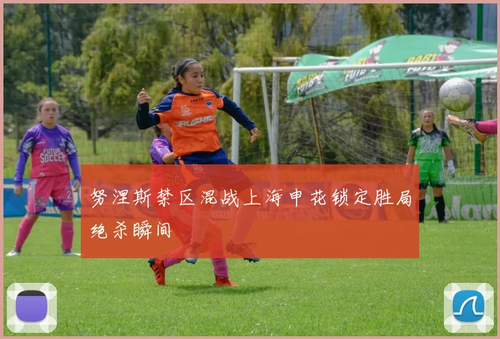 努涅斯禁区混战上海申花锁定胜局绝杀瞬间
