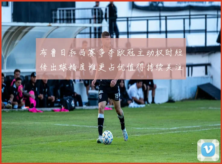 布鲁日和马赛争夺欧冠主动权时短传出球精度谁更占优值得持续关注