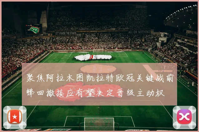 聚焦阿拉木图凯拉特欧冠关键战前锋回撤接应有望决定晋级主动权