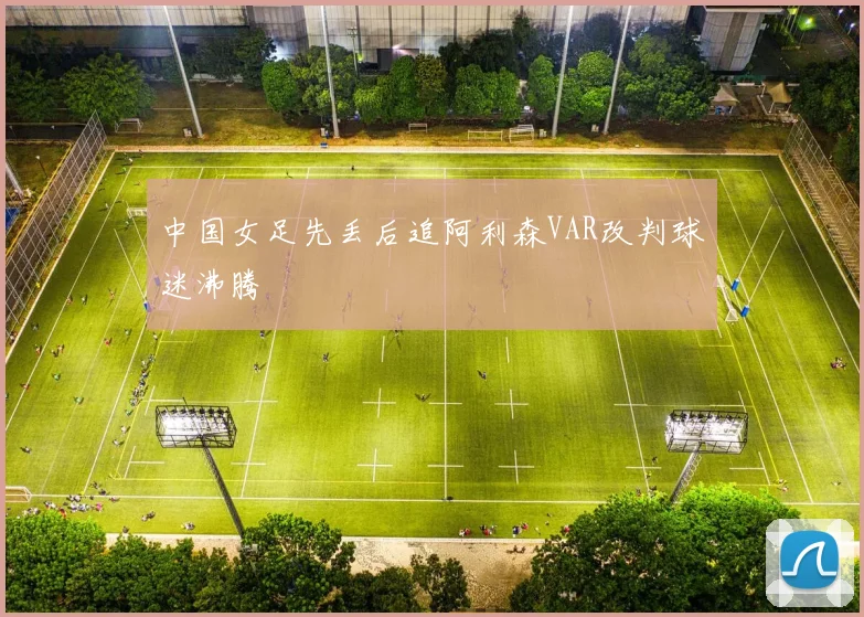 中国女足先丢后追阿利森VAR改判球迷沸腾
