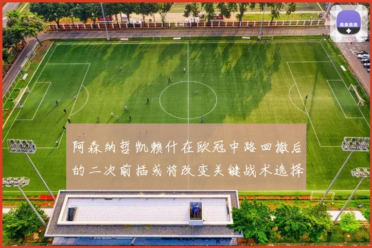 阿森纳哲凯赖什在欧冠中路回撤后的二次前插或将改变关键战术选择
