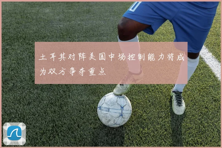 土耳其对阵美国中场控制能力将成为双方争夺重点