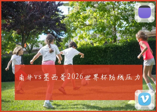 南非vs墨西哥2026世界杯防线压力