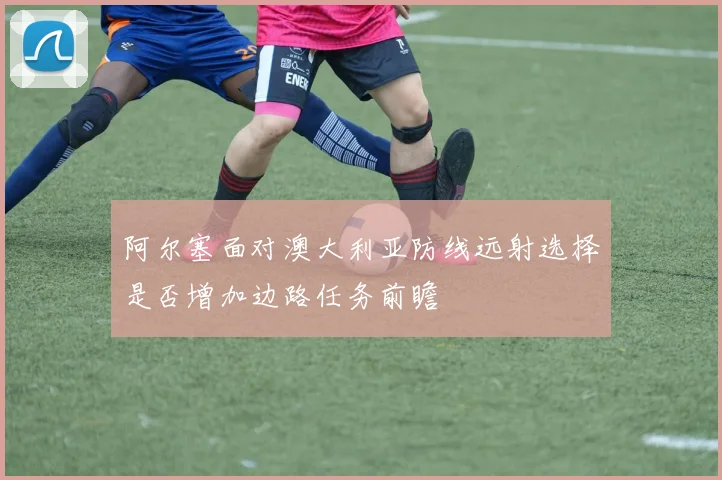 阿尔塞面对澳大利亚防线远射选择是否增加边路任务前瞻