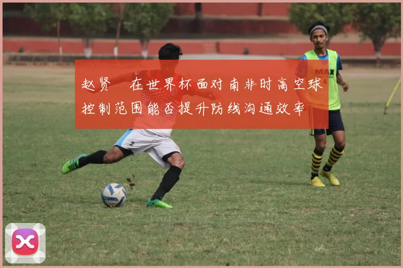 赵贤祐在世界杯面对南非时高空球控制范围能否提升防线沟通效率