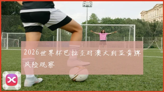 2026世界杯巴拉圭对澳大利亚黄牌风险观察