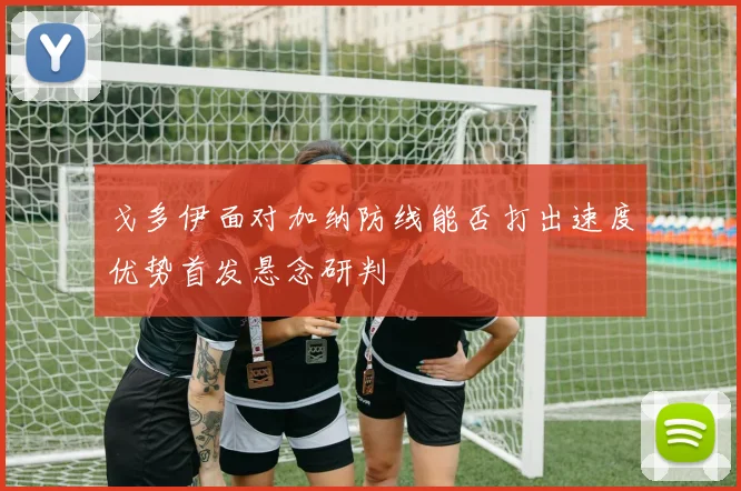 戈多伊面对加纳防线能否打出速度优势首发悬念研判