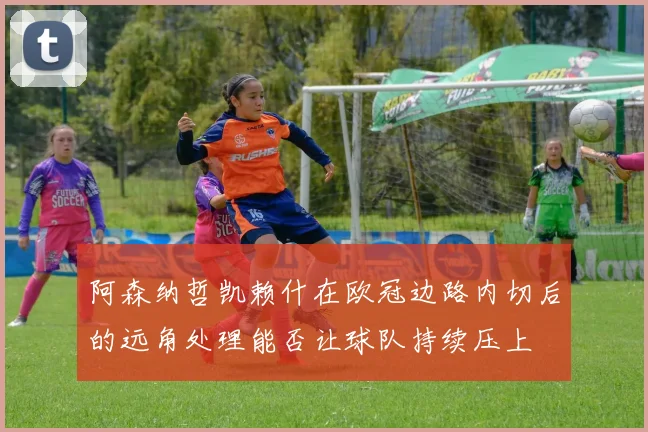 阿森纳哲凯赖什在欧冠边路内切后的远角处理能否让球队持续压上