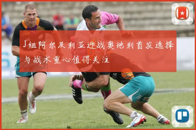 J组阿尔及利亚迎战奥地利首发选择与战术重心值得关注