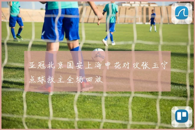 亚冠北京国安上海申花对攻张玉宁点球救主全场回放