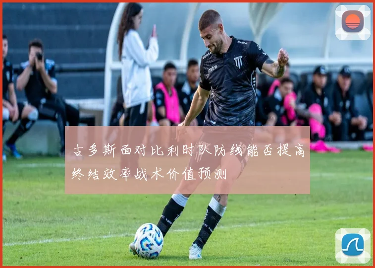 古多斯面对比利时队防线能否提高终结效率战术价值预测