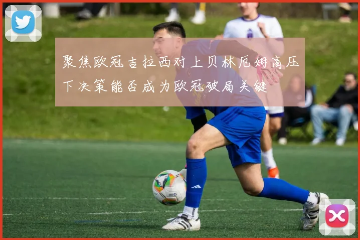 聚焦欧冠吉拉西对上贝林厄姆高压下决策能否成为欧冠破局关键