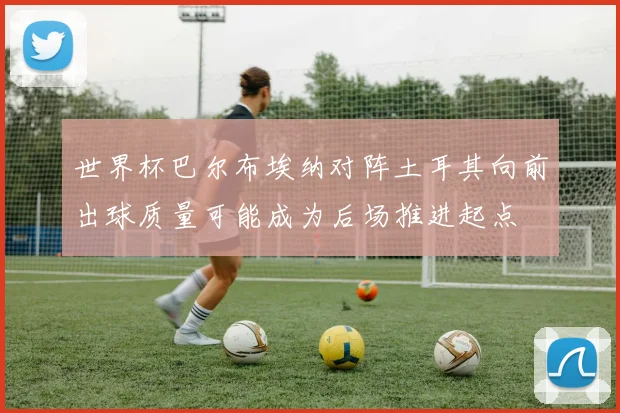 世界杯巴尔布埃纳对阵土耳其向前出球质量可能成为后场推进起点