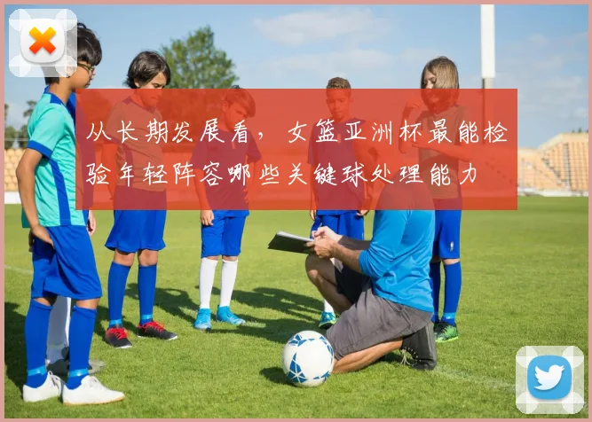 从长期发展看,女篮亚洲杯最能检验年轻阵容哪些关键球处理能力