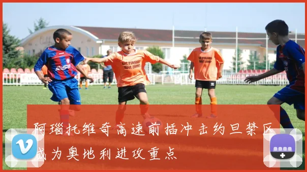 阿瑙托维奇高速前插冲击约旦禁区成为奥地利进攻重点