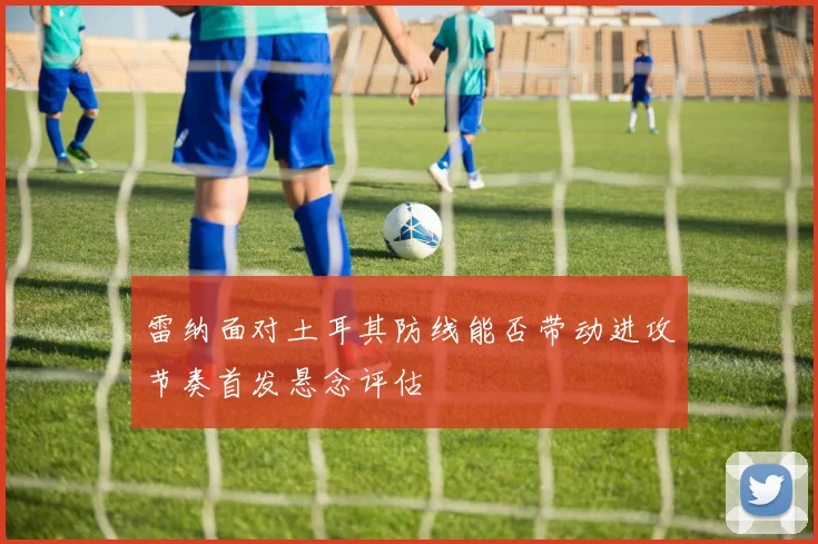 雷纳面对土耳其防线能否带动进攻节奏首发悬念评估