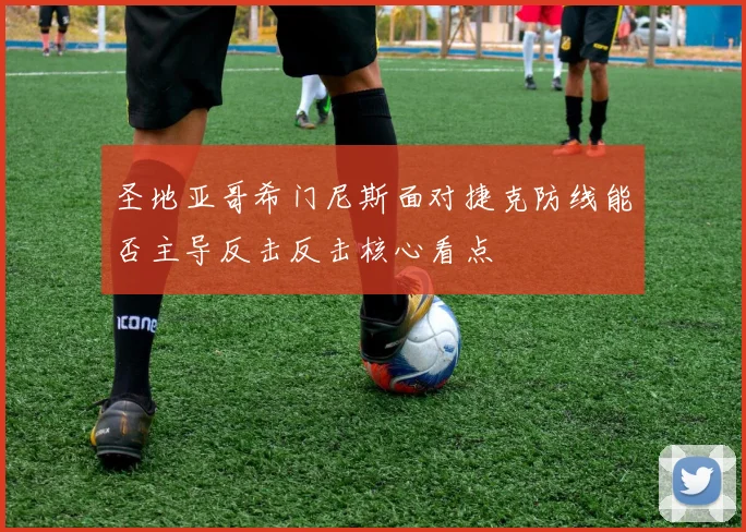 圣地亚哥希门尼斯面对捷克防线能否主导反击反击核心看点