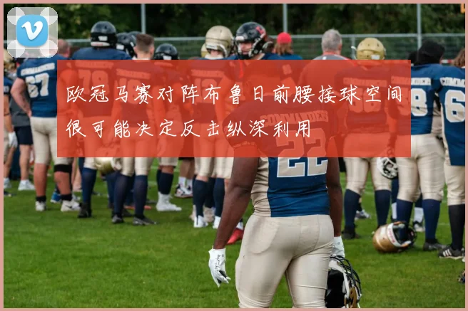 欧冠马赛对阵布鲁日前腰接球空间很可能决定反击纵深利用