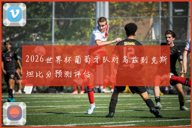 2026世界杯葡萄牙队对乌兹别克斯坦比分预测评估