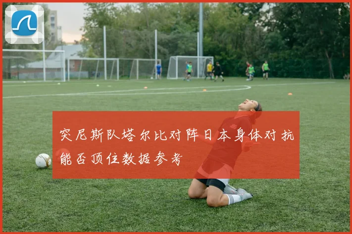 突尼斯队塔尔比对阵日本身体对抗能否顶住数据参考