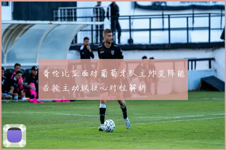 哥伦比亚面对葡萄牙队主帅变阵能否抢主动权核心对位解析