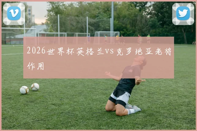 2026世界杯英格兰vs克罗地亚老将作用