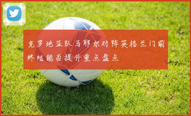 克罗地亚队马耶尔对阵英格兰门前终结能否提升重点盘点