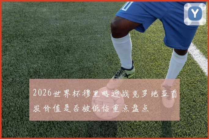 2026世界杯穆里略迎战克罗地亚首发价值是否被低估重点盘点
