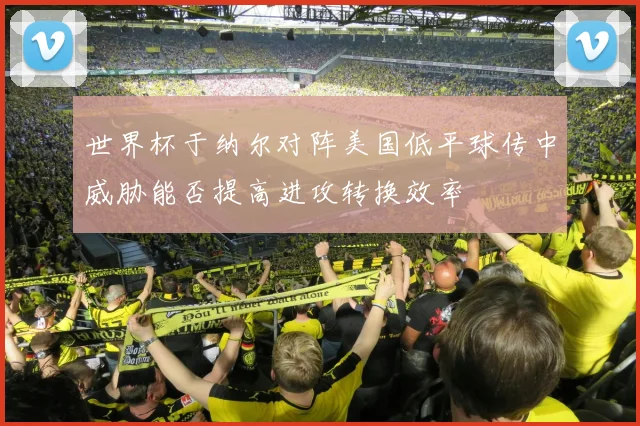 世界杯于纳尔对阵美国低平球传中威胁能否提高进攻转换效率