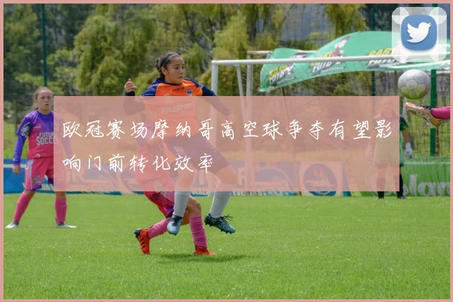 欧冠赛场摩纳哥高空球争夺有望影响门前转化效率