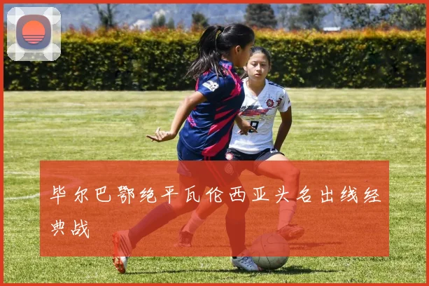 毕尔巴鄂绝平瓦伦西亚头名出线经典战