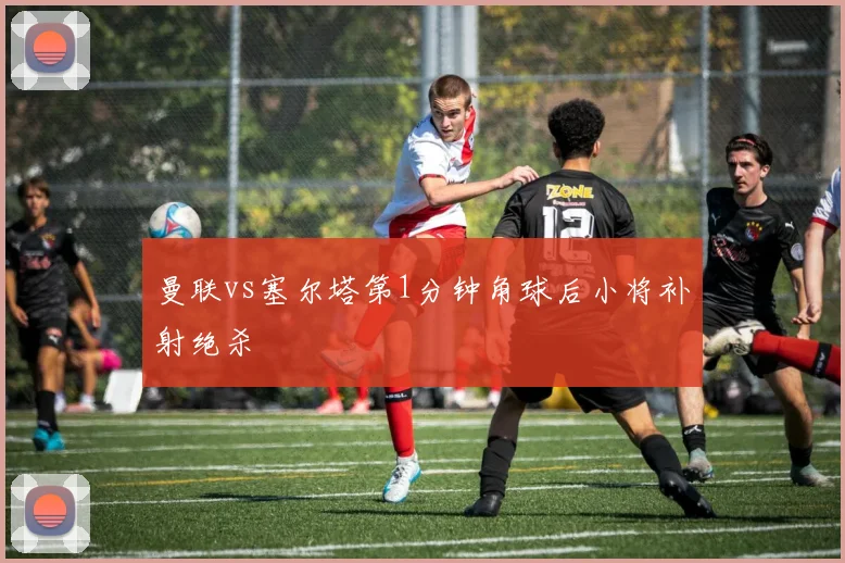 曼联vs塞尔塔第1分钟角球后小将补射绝杀
