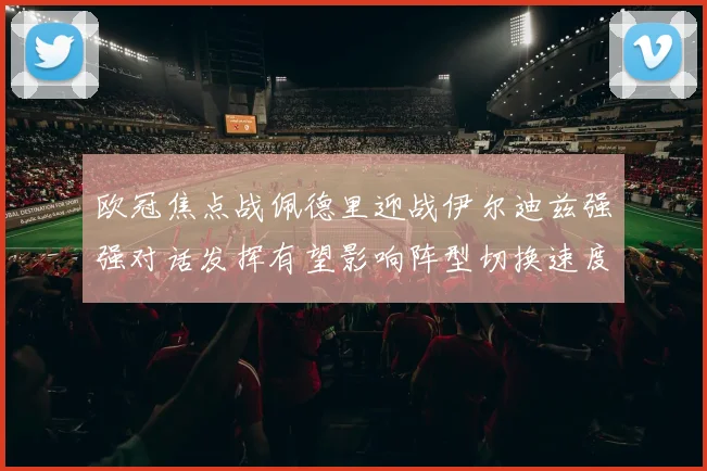 欧冠焦点战佩德里迎战伊尔迪兹强强对话发挥有望影响阵型切换速度