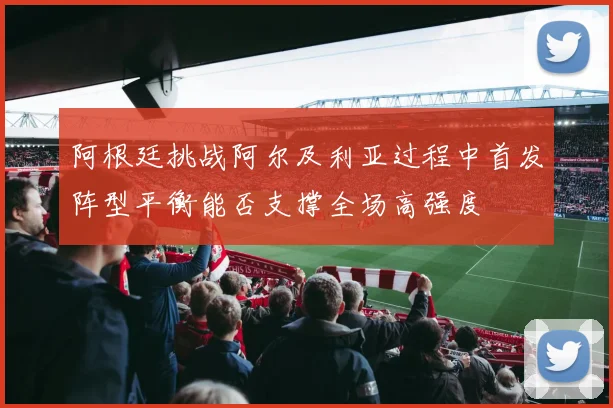 阿根廷挑战阿尔及利亚过程中首发阵型平衡能否支撑全场高强度