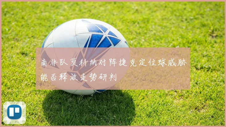 南非队莫科纳对阵捷克定位球威胁能否释放走势研判