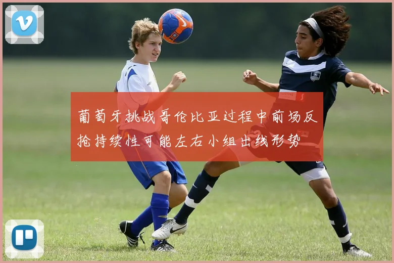 葡萄牙挑战哥伦比亚过程中前场反抢持续性可能左右小组出线形势