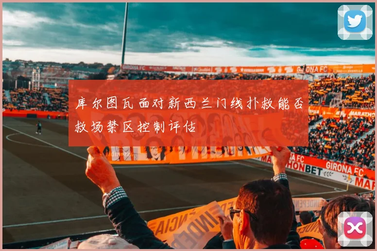 库尔图瓦面对新西兰门线扑救能否救场禁区控制评估